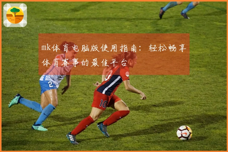 mk体育电脑版使用指南：轻松畅享体育赛事的最佳平台