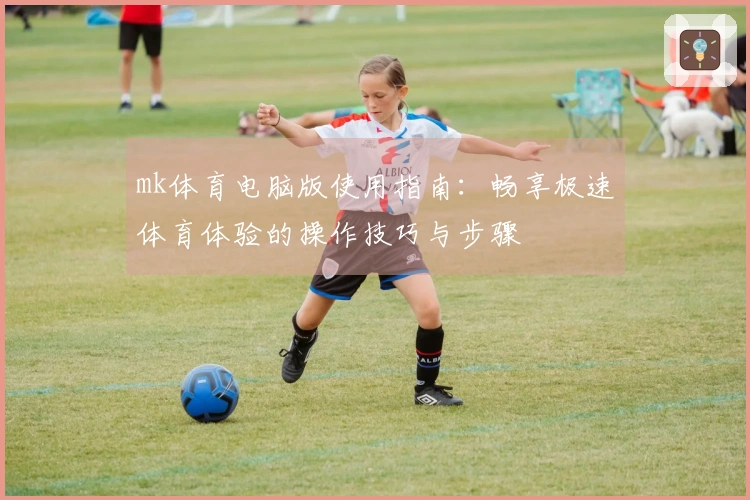 mk体育电脑版使用指南：畅享极速体育体验的操作技巧与步骤