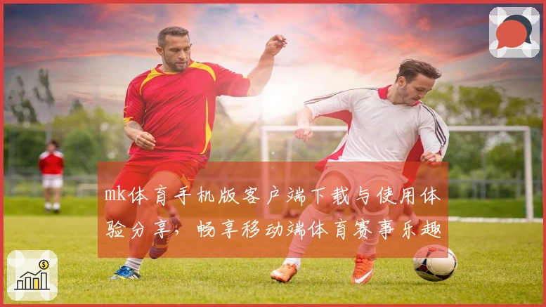 mk体育手机版客户端下载与使用体验分享，畅享移动端体育赛事乐趣