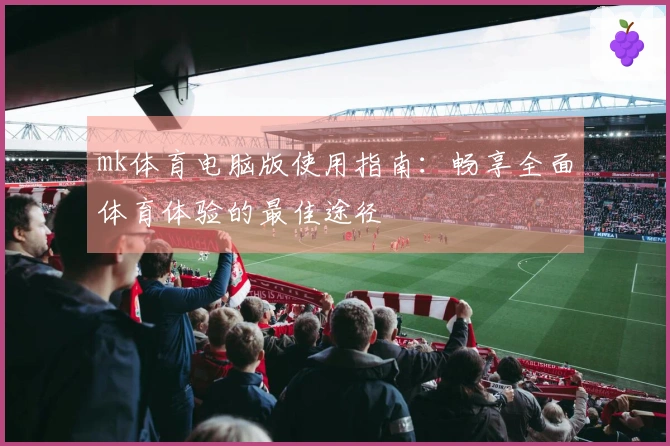 mk体育电脑版使用指南：畅享全面体育体验的最佳途径